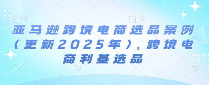 亚马逊跨境电商选品案例(更新2025年7月)，跨境电商利基选品